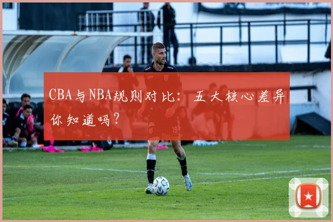 CBA与NBA规则对比：五大核心差异你知道吗？