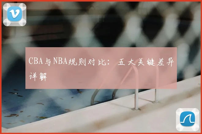 CBA与NBA规则对比：五大关键差异详解