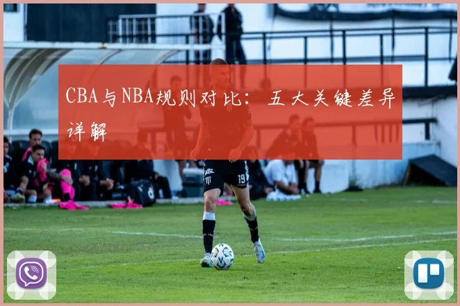CBA与NBA规则对比：五大关键差异详解