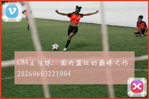 CBA五佳球:国内篮坛的巅峰之作_20260603221004