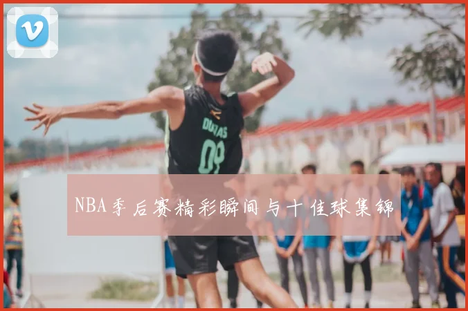 NBA季后赛精彩瞬间与十佳球集锦