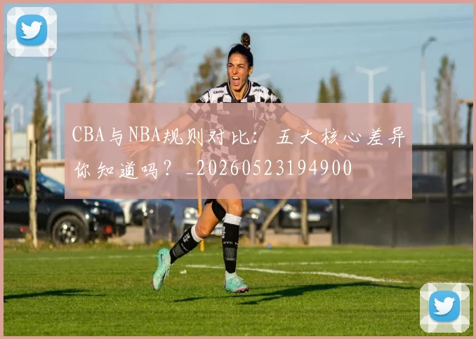 CBA与NBA规则对比：五大核心差异你知道吗？_20260523194900