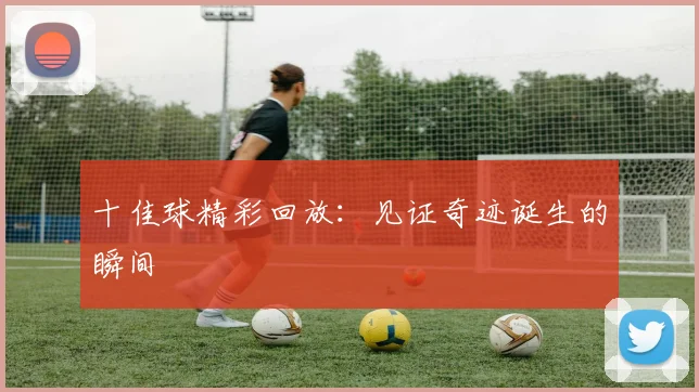 十佳球精彩回放：见证奇迹诞生的瞬间
