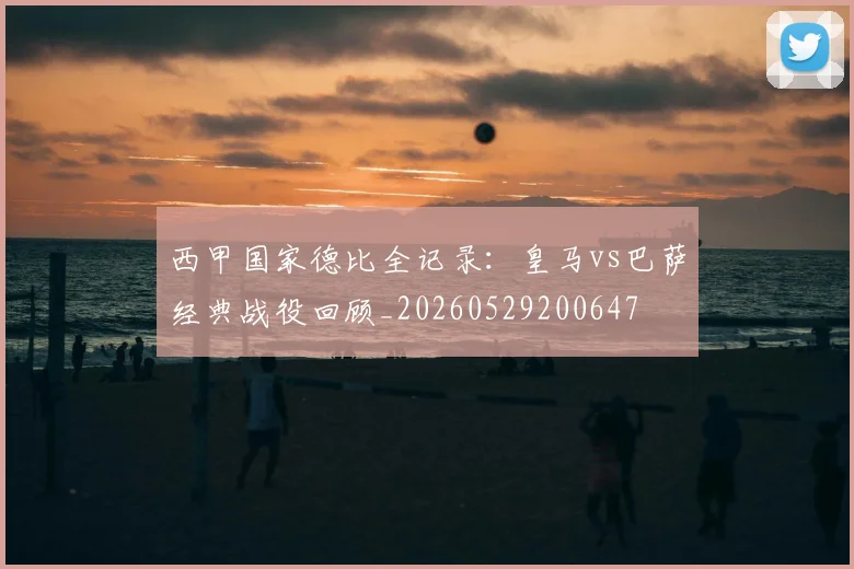 西甲国家德比全记录:皇马vs巴萨经典战役回顾_20260529200647