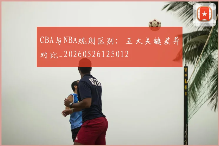 CBA与NBA规则区别：五大关键差异对比_20260526125012