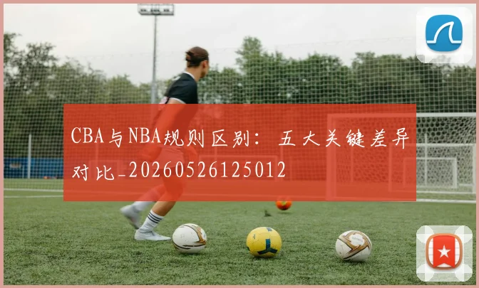 CBA与NBA规则区别：五大关键差异对比_20260526125012